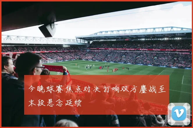 今晚球赛焦点对决打响双方鏖战至末段悬念延续