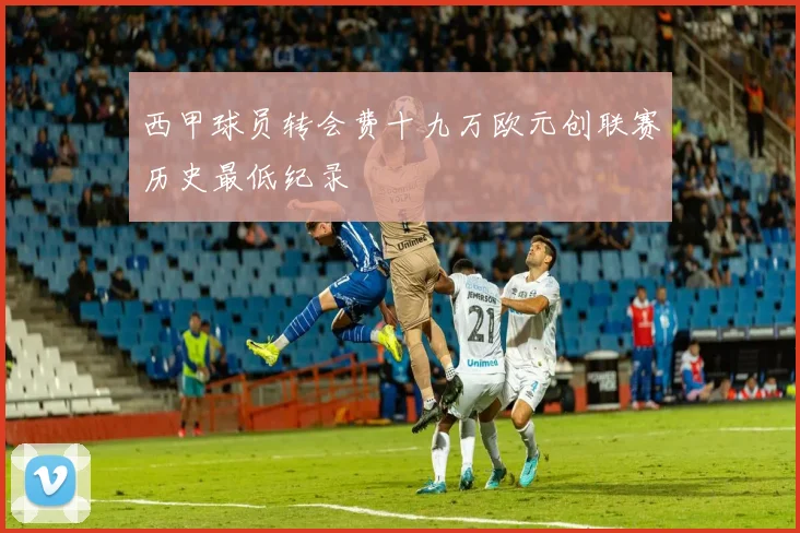 西甲球员转会费十九万欧元创联赛历史最低纪录
