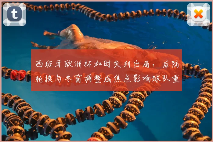 西班牙欧洲杯加时失利出局，后防轮换与冬窗调整成焦点影响球队重建