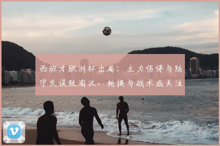 西班牙欧洲杯出局：主力伤停与防守失误致淘汰，轮换与战术成关注点