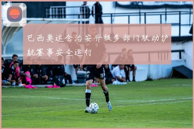 巴西奥运会治安升级多部门联动护航赛事安全运行