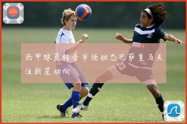 西甲球员转会市场动态巴萨皇马关注新星动向