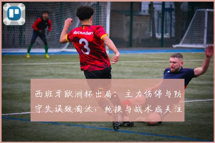 西班牙欧洲杯出局：主力伤停与防守失误致淘汰，轮换与战术成关注点