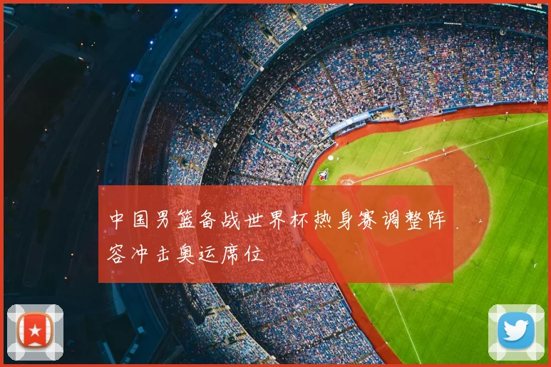 中国男篮备战世界杯热身赛调整阵容冲击奥运席位