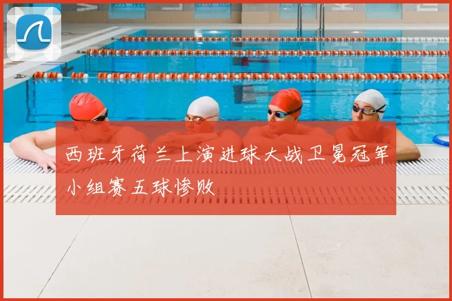 西班牙荷兰上演进球大战卫冕冠军小组赛五球惨败