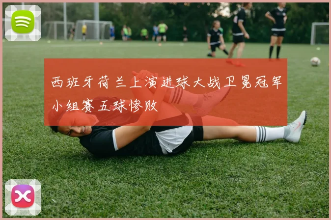 西班牙荷兰上演进球大战卫冕冠军小组赛五球惨败