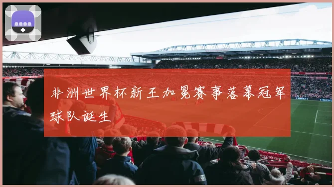 非洲世界杯新王加冕赛事落幕冠军球队诞生