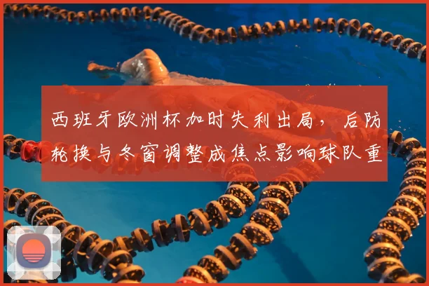 西班牙欧洲杯加时失利出局，后防轮换与冬窗调整成焦点影响球队重建