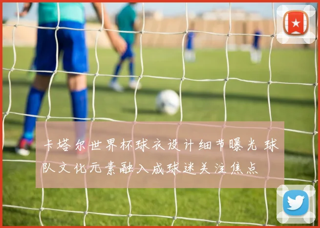 卡塔尔世界杯球衣设计细节曝光 球队文化元素融入成球迷关注焦点