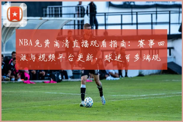 NBA免费高清直播观看指南：赛事回放与视频平台更新，球迷可多端观看精彩对决