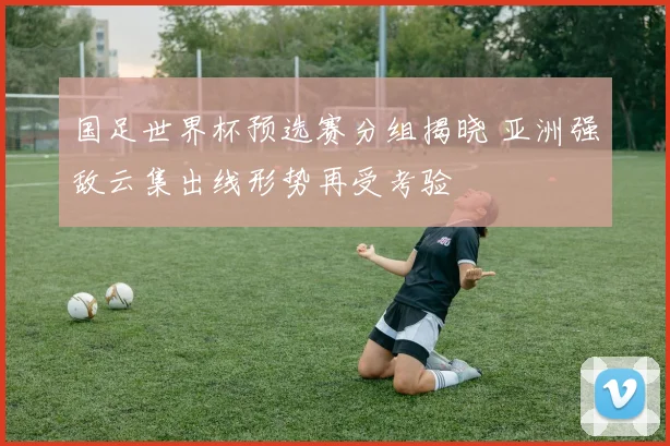 国足世界杯预选赛分组揭晓 亚洲强敌云集出线形势再受考验